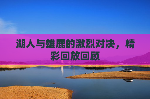 湖人与雄鹿的激烈对决，精彩回放回顾