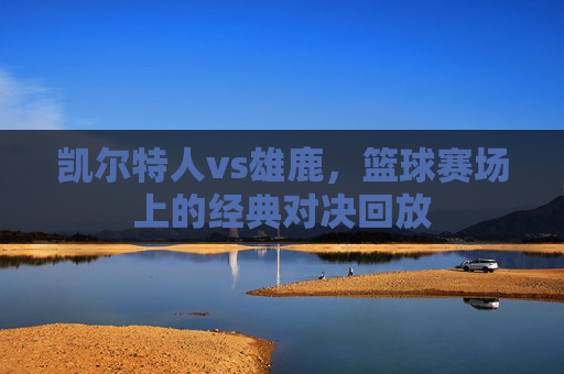 凯尔特人vs雄鹿，篮球赛场上的经典对决回放