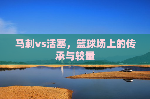 马刺vs活塞,篮球场上的传承与较量 马刺vs活塞,篮球场上的传承与较量