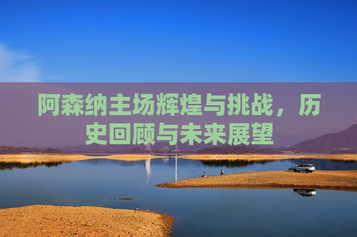 阿森纳主场辉煌与挑战，历史回顾与未来展望
