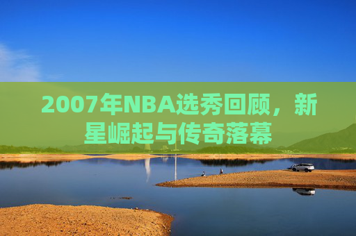 2007年NBA选秀回顾，新星崛起与传奇落幕