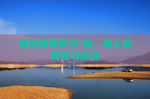 篮球传奇罗尔·邓，场上的传奇与挑战