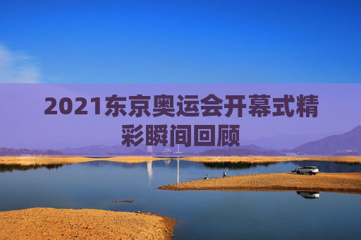 2021东京奥运会开幕式精彩瞬间回顾