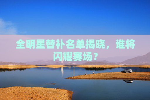 全明星替补名单揭晓，谁将闪耀赛场？