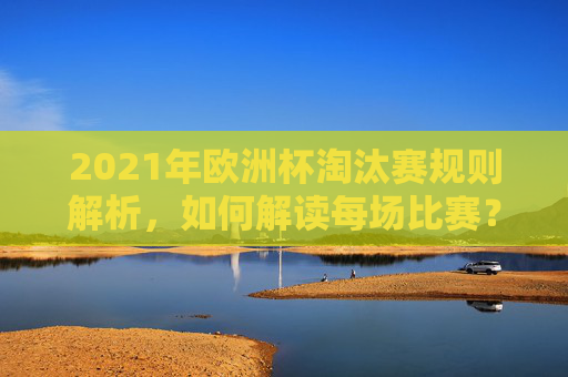 2021年欧洲杯淘汰赛规则解析，如何解读每场比赛？