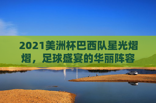 2021美洲杯巴西队星光熠熠，足球盛宴的华丽阵容