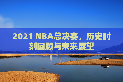 2021 NBA总决赛，历史时刻回顾与未来展望