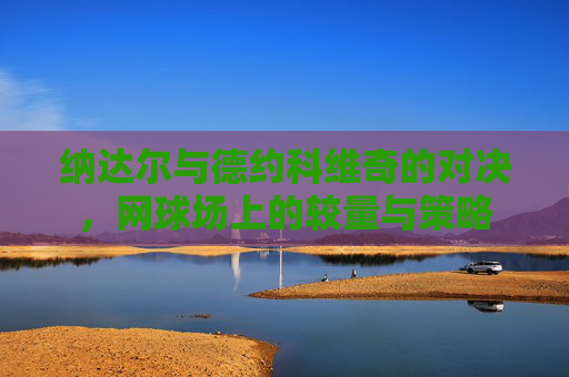 纳达尔与德约科维奇的对决，网球场上的较量与策略