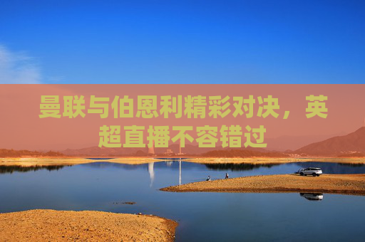 曼联与伯恩利精彩对决，英超直播不容错过