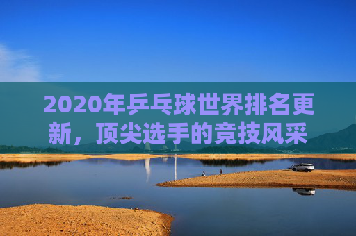 2020年乒乓球世界排名更新，顶尖选手的竞技风采