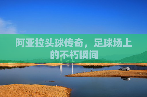 阿亚拉头球传奇，足球场上的不朽瞬间