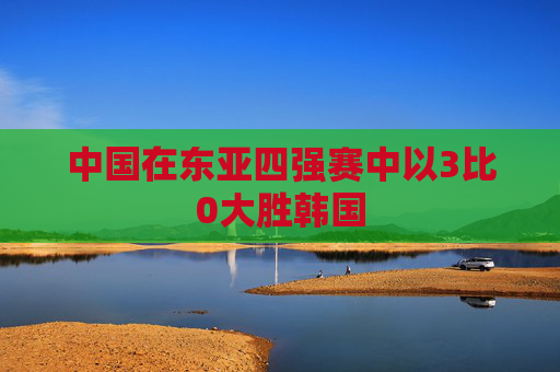 中国在东亚四强赛中以3比0大胜韩国