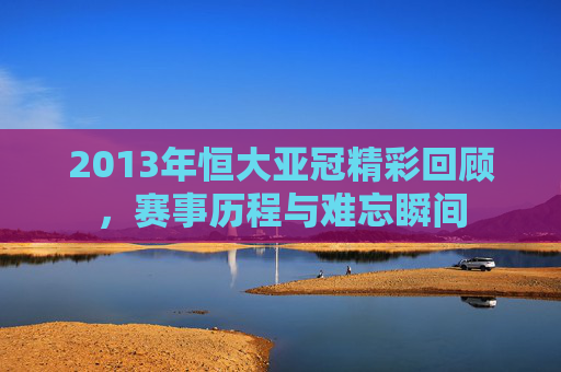 2013年恒大亚冠精彩回顾，赛事历程与难忘瞬间