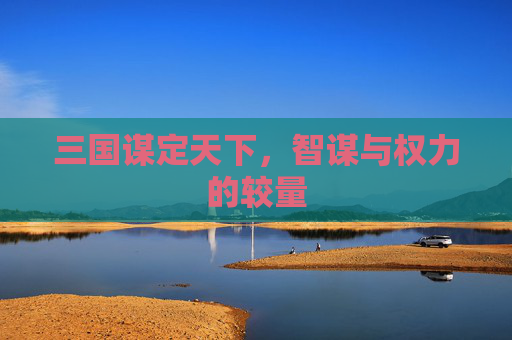三国谋定天下,智谋与权力的较量 三国谋定天下,智谋与权力的较量