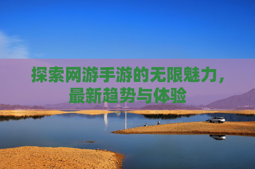 探索网游手游的无限魅力，最新趋势与体验