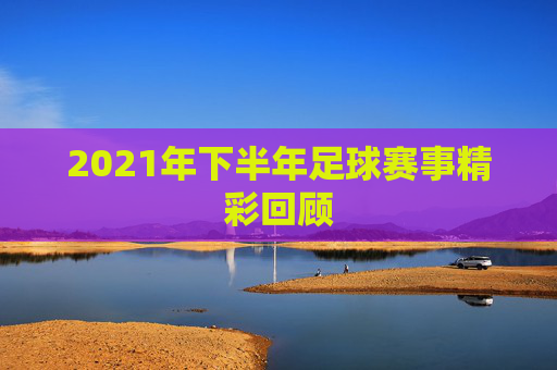 2021年下半年足球赛事精彩回顾 2021年下半年足球赛事精彩回顾