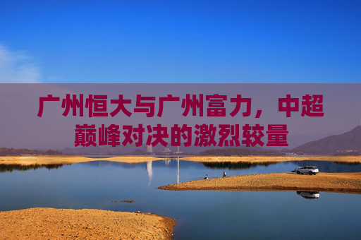 广州恒大与广州富力，中超巅峰对决的激烈较量