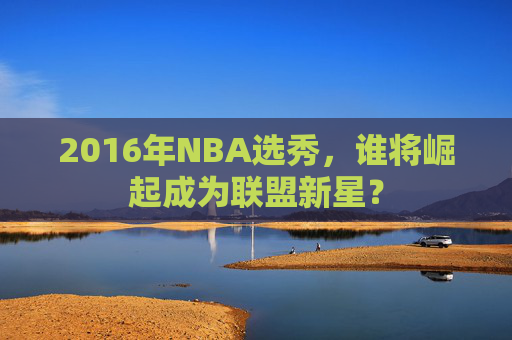 2016年NBA选秀,谁将崛起成为联盟新星? 2016年NBA选秀,谁将崛起成为联盟新星?