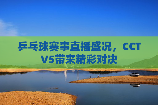 乒乓球赛事直播盛况，CCTV5带来精彩对决
