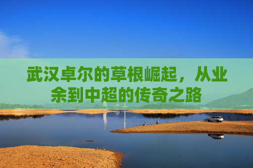 武汉卓尔的草根崛起，从业余到中超的传奇之路