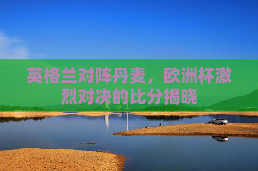 英格兰对阵丹麦，欧洲杯激烈对决的比分揭晓