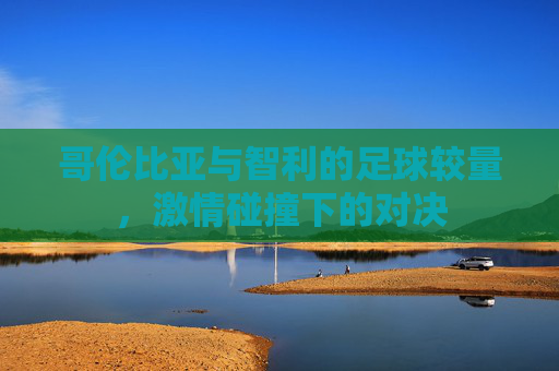 哥伦比亚与智利的足球较量，激情碰撞下的对决