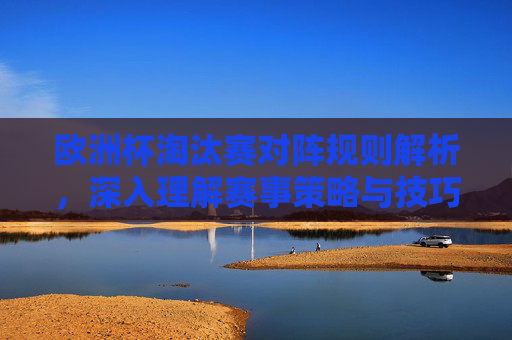 欧洲杯淘汰赛对阵规则解析，深入理解赛事策略与技巧