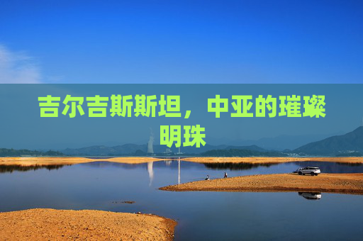 吉尔吉斯斯坦，中亚的璀璨明珠