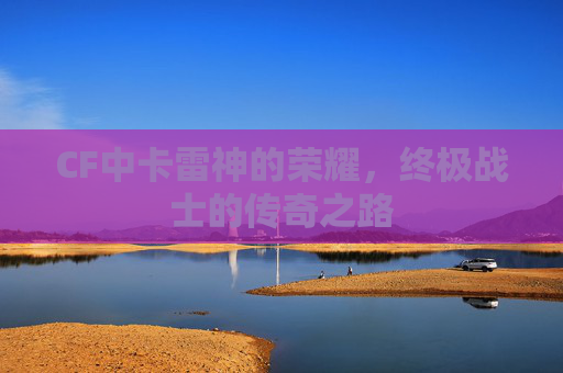 CF中卡雷神的荣耀，终极战士的传奇之路