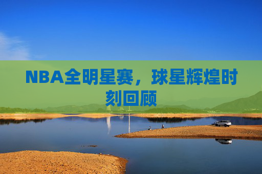 NBA全明星赛,球星辉煌时刻回顾 NBA全明星赛,球星辉煌时刻回顾