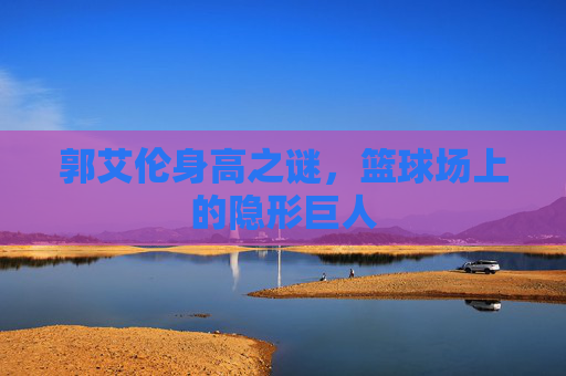 郭艾伦身高之谜,篮球场上的隐形巨人 郭艾伦身高之谜,篮球场上的隐形巨人