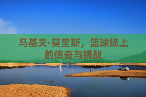 马基夫·莫里斯,篮球场上的传奇与挑战 马基夫·莫里斯,篮球场上的传奇与挑战
