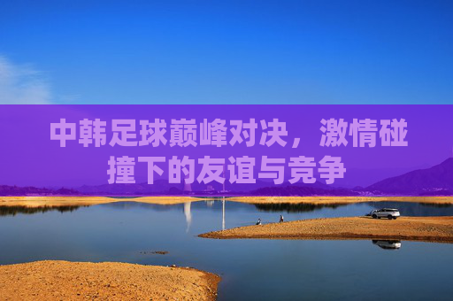 中韩足球巅峰对决，激情碰撞下的友谊与竞争