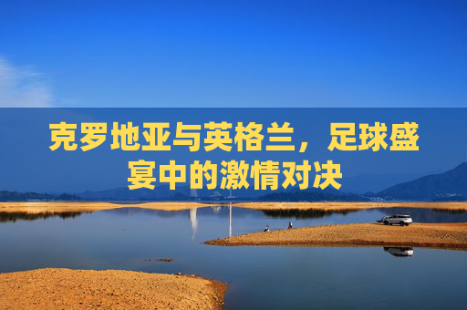 克罗地亚与英格兰,足球盛宴中的激情对决 克罗地亚与英格兰,足球盛宴中的激情对决