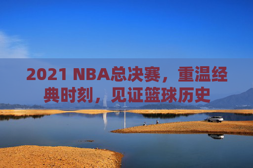 2021 NBA总决赛，重温经典时刻，见证篮球历史