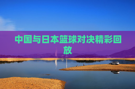 中国与日本篮球对决精彩回放