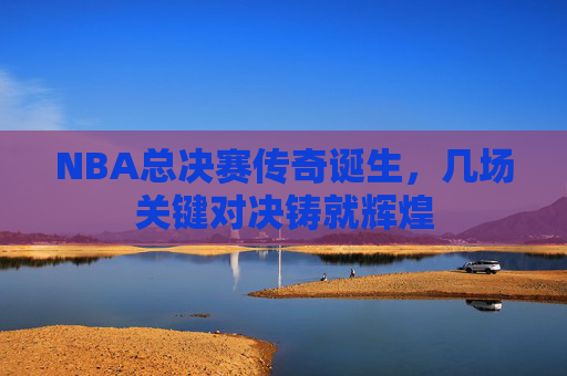 NBA总决赛传奇诞生，几场关键对决铸就辉煌