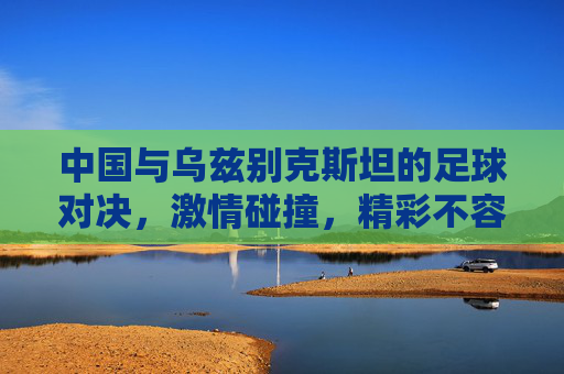 中国与乌兹别克斯坦的足球对决，激情碰撞，精彩不容错过