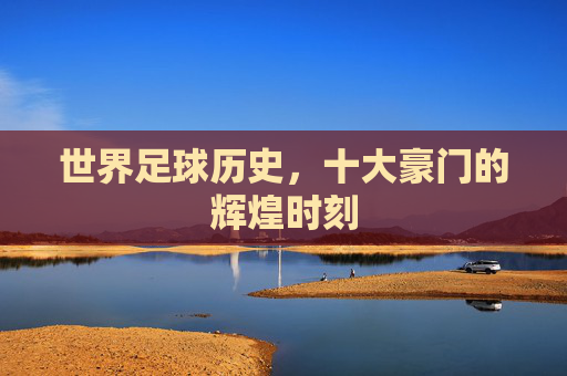 世界足球历史,十大豪门的辉煌时刻 世界足球历史,十大豪门的辉煌时刻