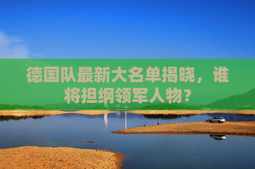 德国队最新大名单揭晓，谁将担纲领军人物？
