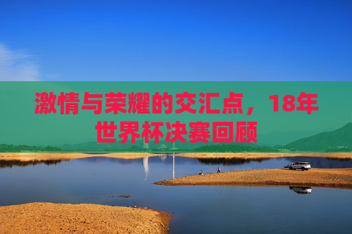 激情与荣耀的交汇点，18年世界杯决赛回顾