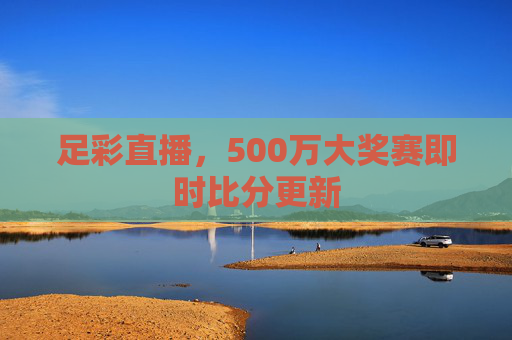 足彩直播,500万大奖赛即时比分更新 足彩直播,500万大奖赛即时比分更新
