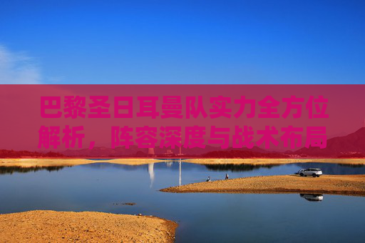 巴黎圣日耳曼队实力全方位解析,阵容深度与战术布局 巴黎圣日耳曼队实力全方位解析,阵容深度与战术布局
