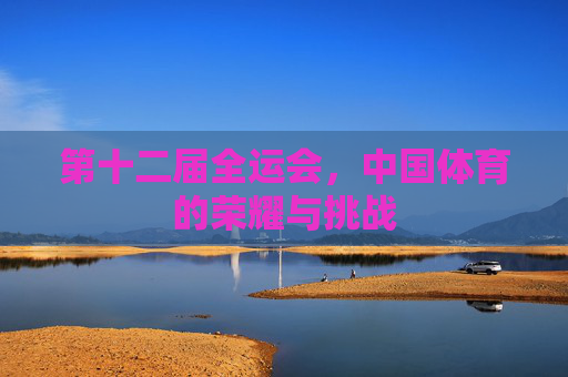 第十二届全运会,中国体育的荣耀与挑战 第十二届全运会,中国体育的荣耀与挑战