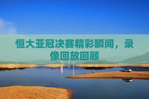 恒大亚冠决赛精彩瞬间,录像回放回顾 恒大亚冠决赛精彩瞬间,录像回放回顾