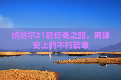 纳达尔21冠传奇之路,网球史上的不朽篇章 纳达尔21冠传奇之路,网球史上的不朽篇章