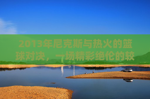 2013年尼克斯与热火的篮球对决,一场精彩绝伦的较量 2013年尼克斯与热火的篮球对决,一场精彩绝伦的较量