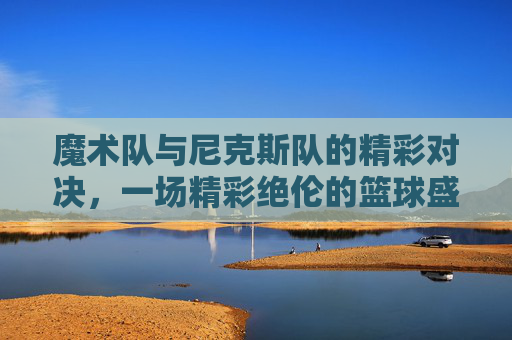 魔术队与尼克斯队的精彩对决,一场精彩绝伦的篮球盛宴 魔术队与尼克斯队的精彩对决,一场精彩绝伦的篮球盛宴
