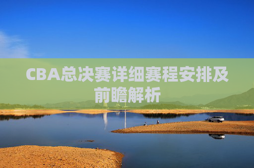 CBA总决赛详细赛程安排及前瞻解析 CBA总决赛详细赛程安排及前瞻解析