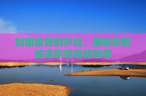 刘国梁告别乒坛，揭秘总教练去职背后的故事